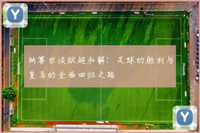 纳赛尔谈欧超和解：足球的胜利与皇马的全面回归之路