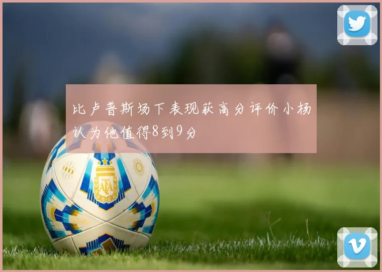 比卢普斯场下表现获高分评价小杨认为他值得8到9分