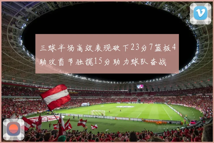 三球半场高效表现砍下23分7篮板4助攻首节独揽15分助力球队奋战