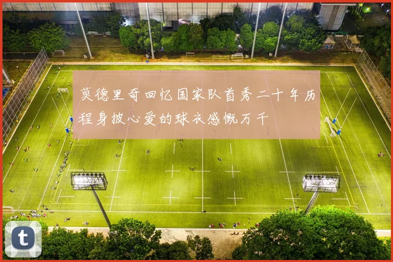 莫德里奇回忆国家队首秀二十年历程身披心爱的球衣感慨万千