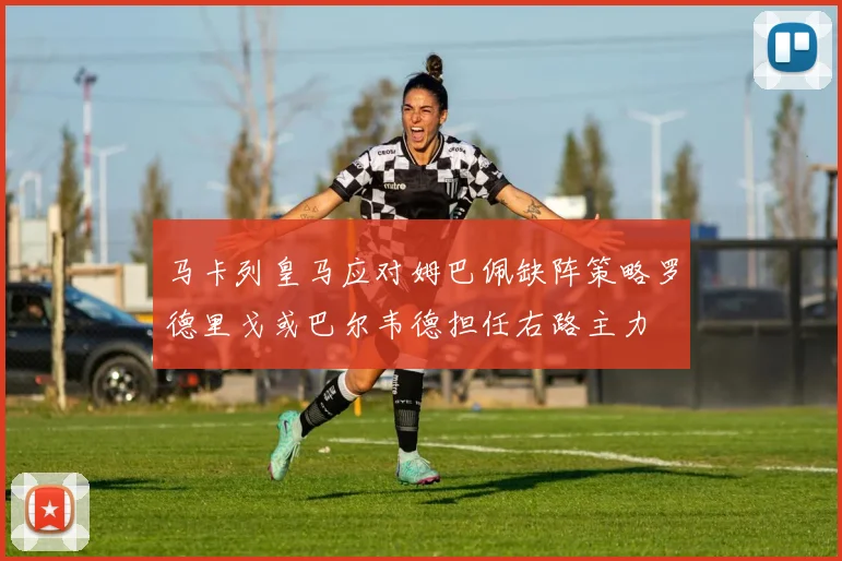 马卡列皇马应对姆巴佩缺阵策略罗德里戈或巴尔韦德担任右路主力