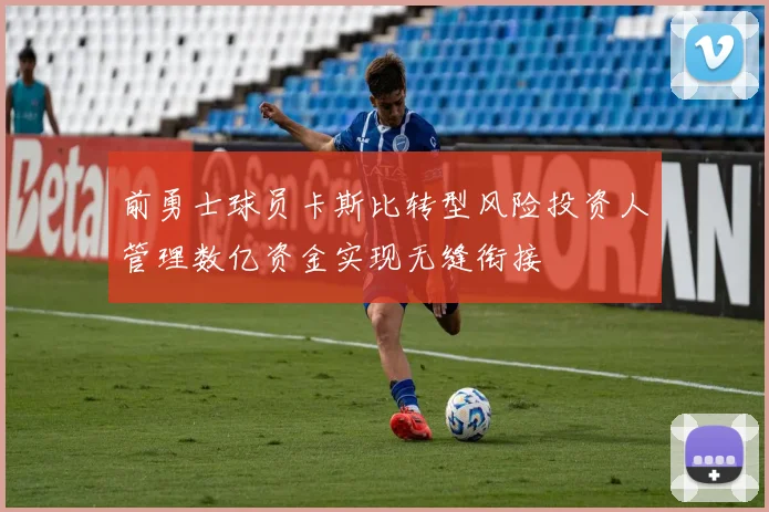 前勇士球员卡斯比转型风险投资人管理数亿资金实现无缝衔接