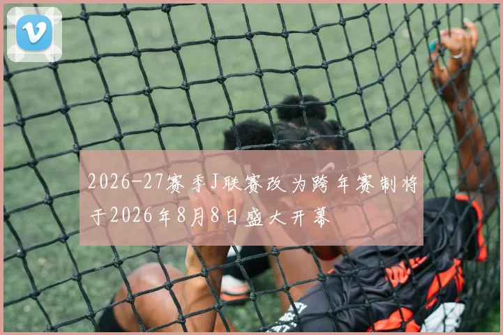 2026-27赛季J联赛改为跨年赛制将于2026年8月8日盛大开幕