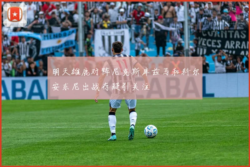 明天雄鹿对阵尼克斯库兹马和科尔安东尼出战存疑引关注