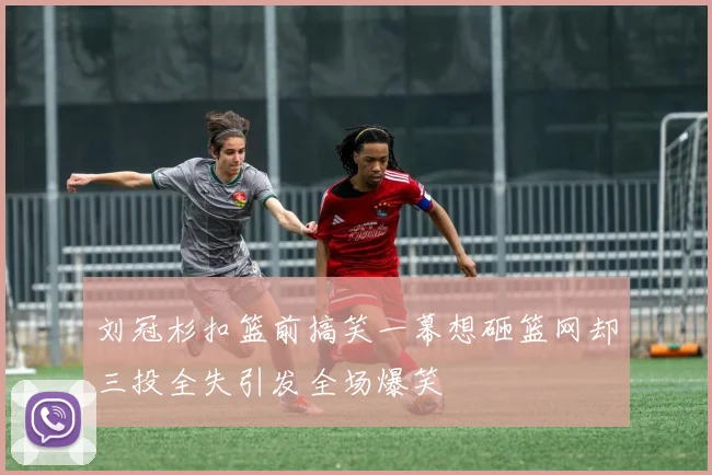 刘冠杉扣篮前搞笑一幕想砸篮网却三投全失引发全场爆笑