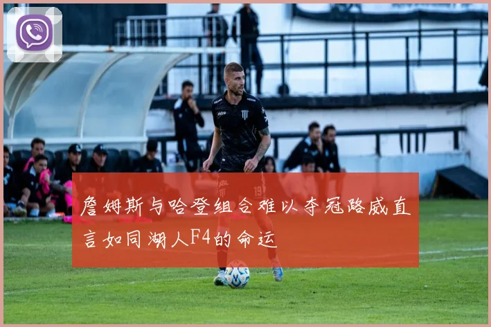 詹姆斯与哈登组合难以夺冠路威直言如同湖人F4的命运