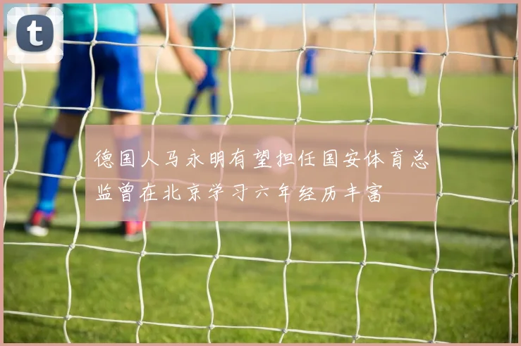 德国人马永明有望担任国安体育总监曾在北京学习六年经历丰富