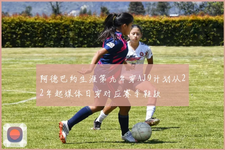 阿德巴约生涯第九年穿AJ9计划从22年起媒体日穿对应赛季鞋款