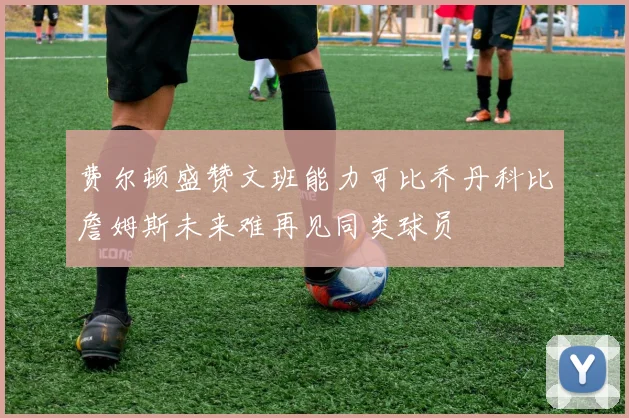 费尔顿盛赞文班能力可比乔丹科比詹姆斯未来难再见同类球员