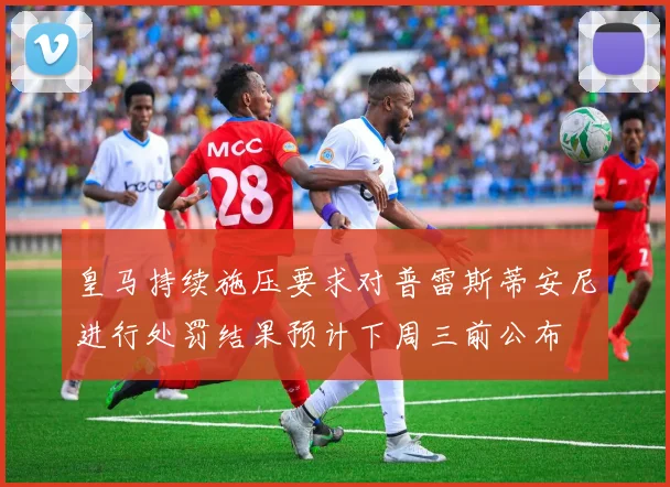 皇马持续施压要求对普雷斯蒂安尼进行处罚结果预计下周三前公布