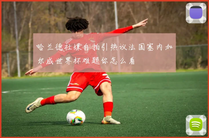 哈兰德社媒自拍引热议法国塞内加尔成世界杯难题你怎么看