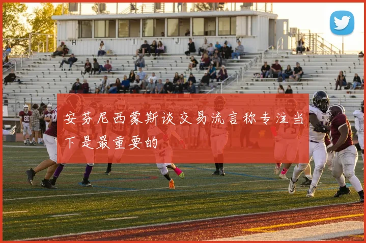 安芬尼西蒙斯谈交易流言称专注当下是最重要的