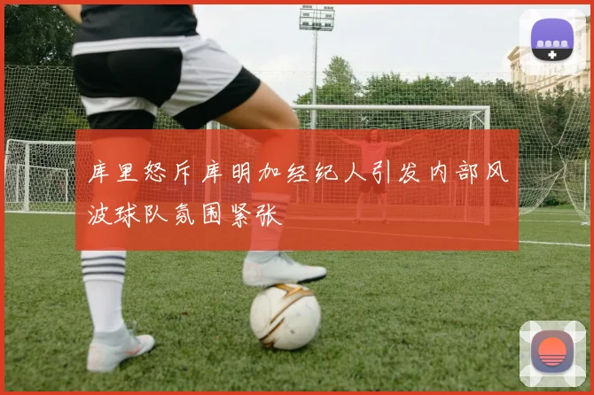库里怒斥库明加经纪人引发内部风波球队氛围紧张
