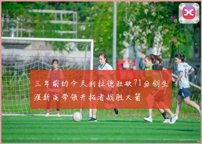 三年前的今天利拉德狂砍71分创生涯新高带领开拓者战胜火箭