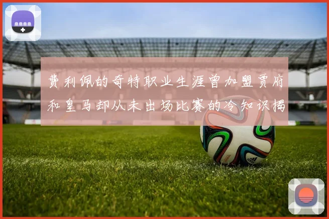 费利佩的奇特职业生涯曾加盟贾府和皇马却从未出场比赛的冷知识揭秘