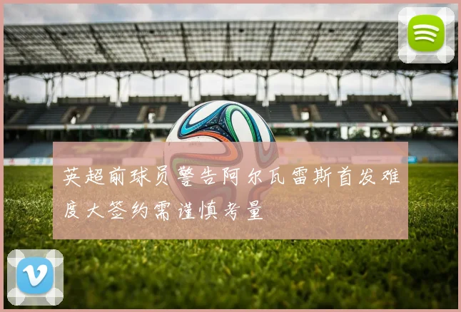 英超前球员警告阿尔瓦雷斯首发难度大签约需谨慎考量