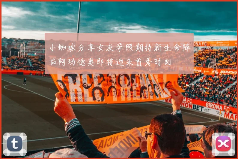 小蜘蛛分享女友孕照期待新生命降临阿玛德奥即将迎来首秀时刻